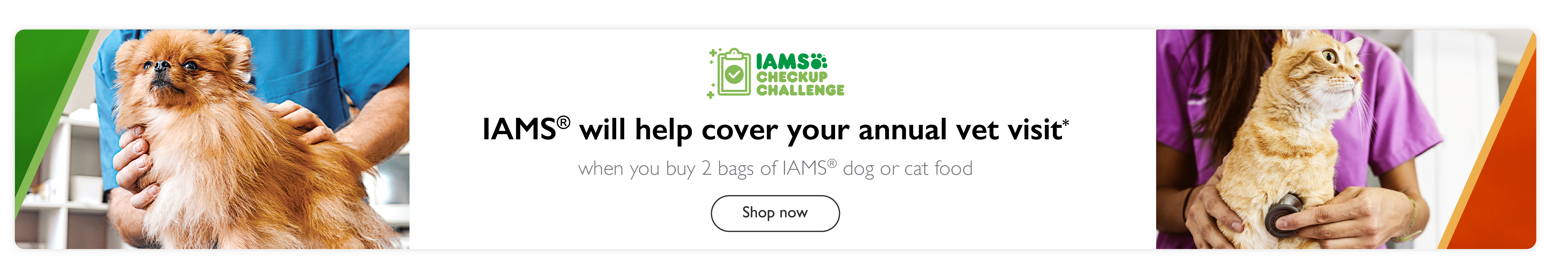 IAMS will help cover your annual vet visit* when you buy 2 bags of IAMS dog or cat food. Shop now.