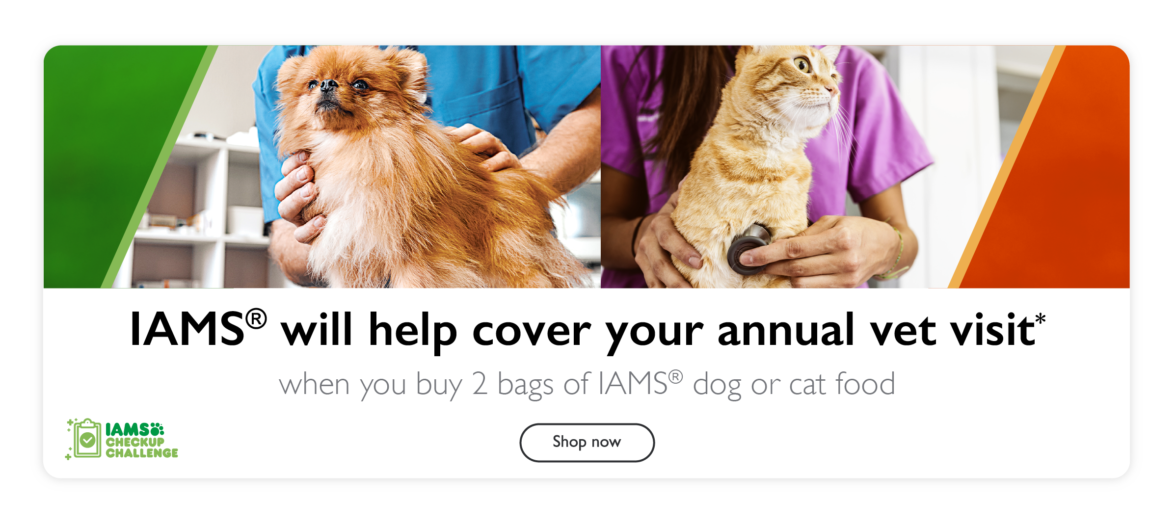 IAMS will help cover your annual vet visit* when you buy 2 bags of IAMS dog or cat food. Shop now.