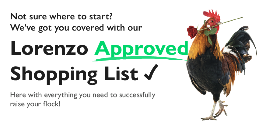 Not sure where to start? We've got you covered with our Lorenzo Approved Shopping List. Here with everything you need to successfully raise your flock!