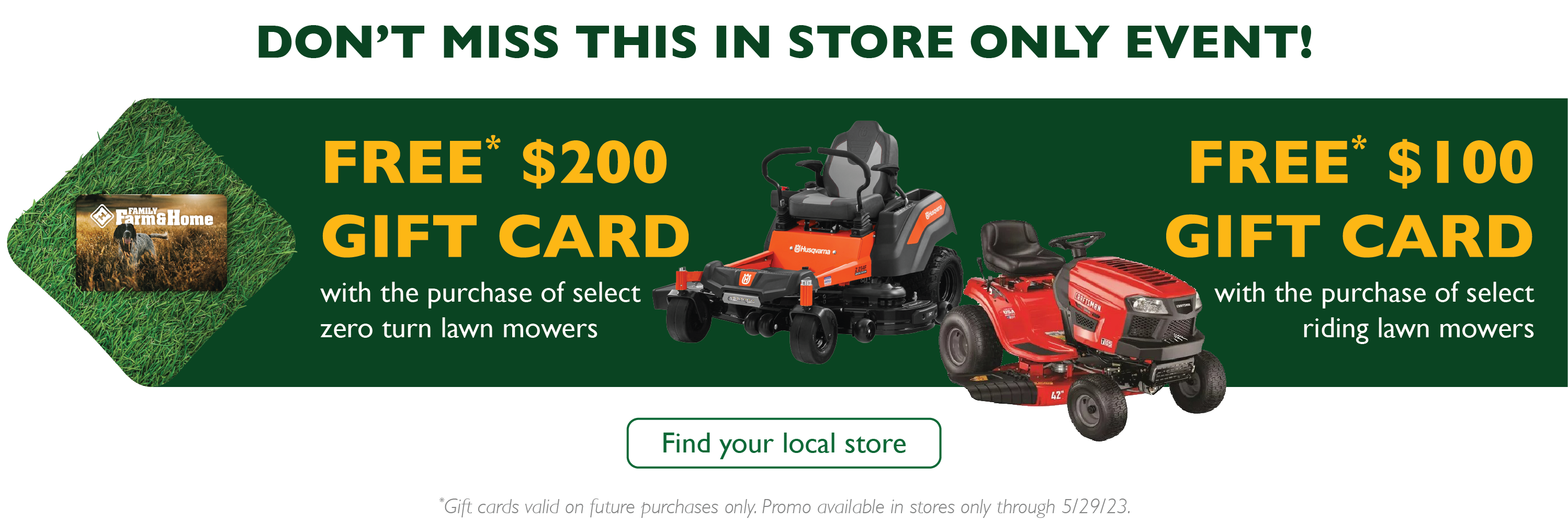 Don't miss this in store only event! Free $200 gift card the purchase of select zero turn mowers. Free $100 gift card with the purchase of select riding mowers. Gift card valid on future purchases only. Valid through 5/29. Find your local store.
