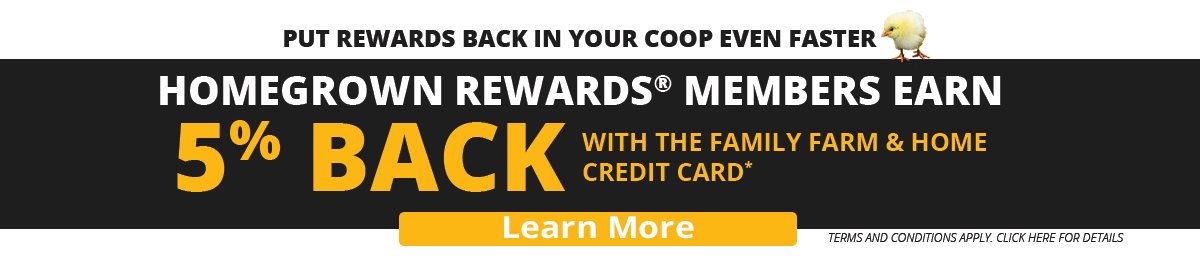 Put rewards back in your coop even faster. Homegrown Rewards® Members Earn 5% Back with the Family Farm & Home Credit Card*. Learn More.